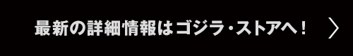 最新の詳細情報は、ゴジラ・ストアへ！